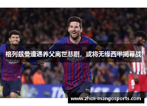 格列兹曼遭遇养父离世悲剧，或将无缘西甲揭幕战