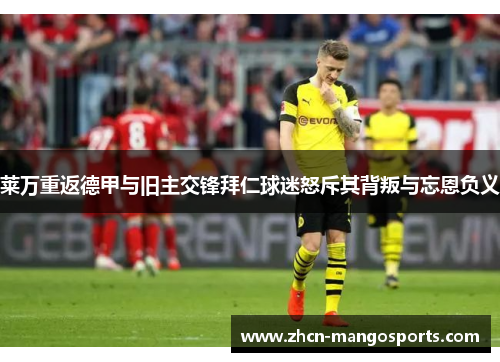 莱万重返德甲与旧主交锋拜仁球迷怒斥其背叛与忘恩负义